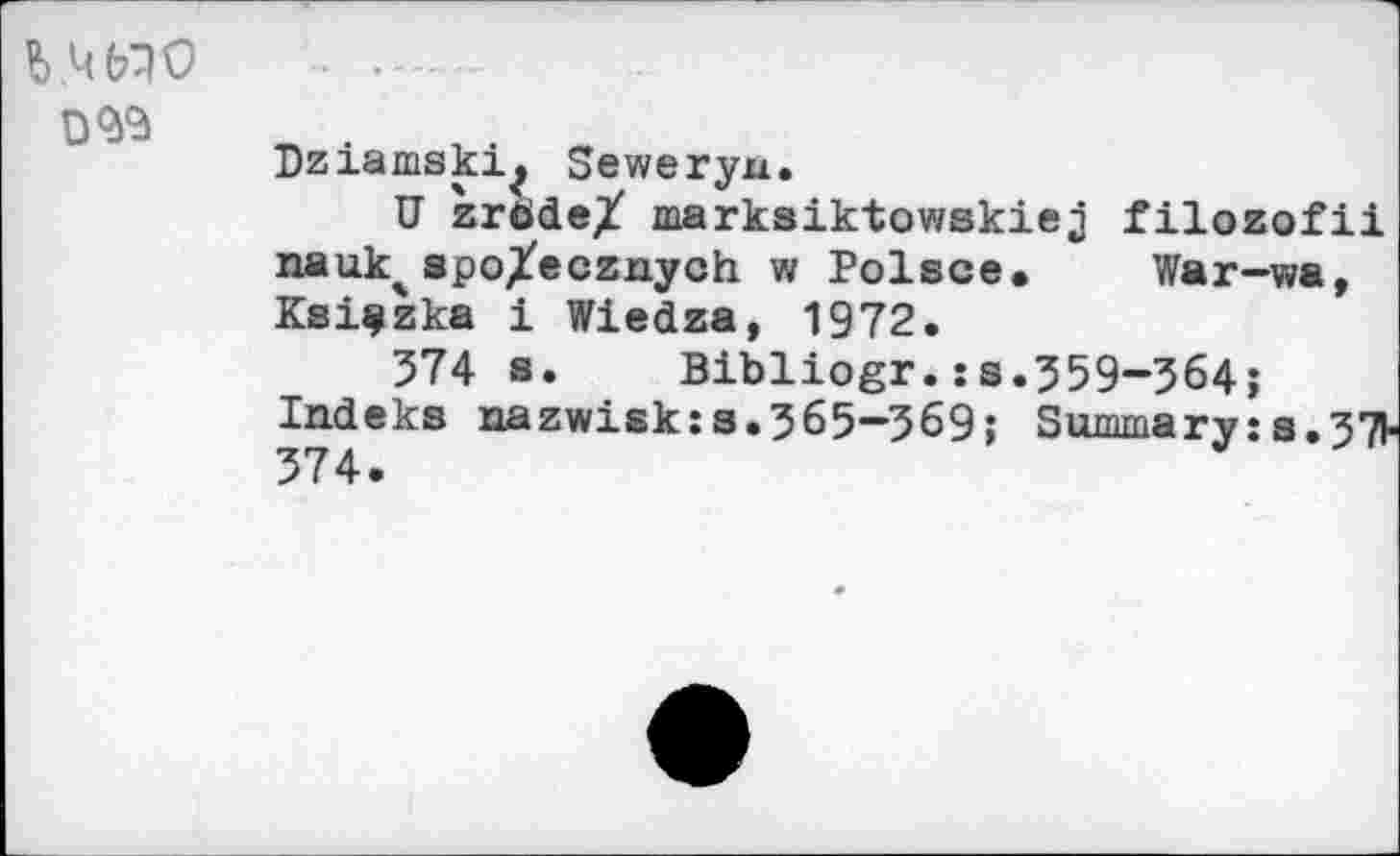 ﻿
Dziamski^ Seweryn.
U zröde/ markaiktowskiej filozofii nauk^spo/ecznych w Polsce. War-wa, Ksiçzka 1 Wiedza, 1972.
574 s. Bibliogr.:s.559-564;
Indeks nazwisk:а.5б5—569; Summary:s.57l-574.